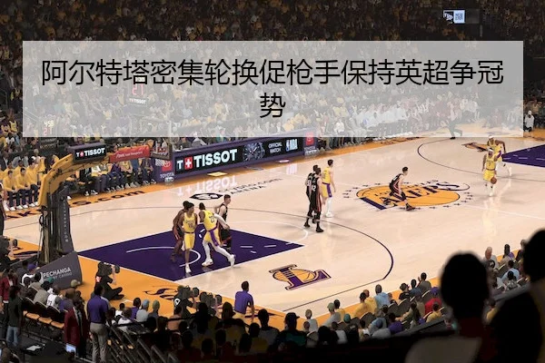 阿尔特塔密集轮换促枪手保持英超争冠势